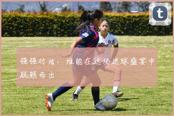 强强对话,谁能在这场进球盛宴中脱颖而出