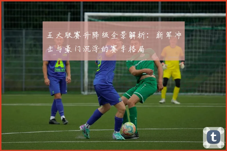 五大联赛升降级全景解析:新军冲击与豪门沉浮的赛季格局