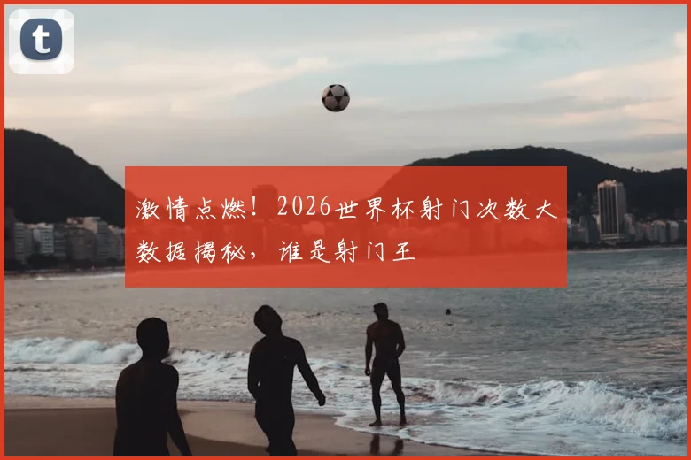 激情点燃!2026世界杯射门次数大数据揭秘,谁是射门王