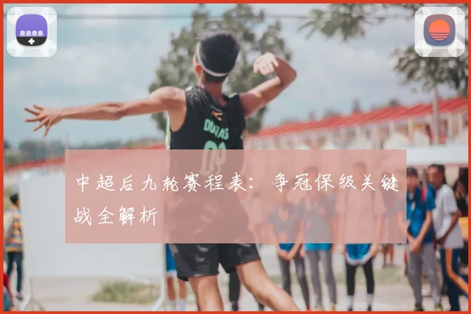 中超后九轮赛程表：争冠保级关键战全解析