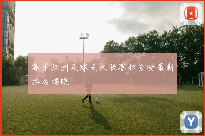 赛季欧洲足球五大联赛积分榜最新排名揭晓
