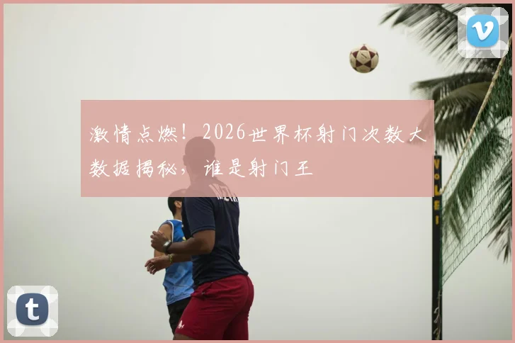 激情点燃!2026世界杯射门次数大数据揭秘,谁是射门王