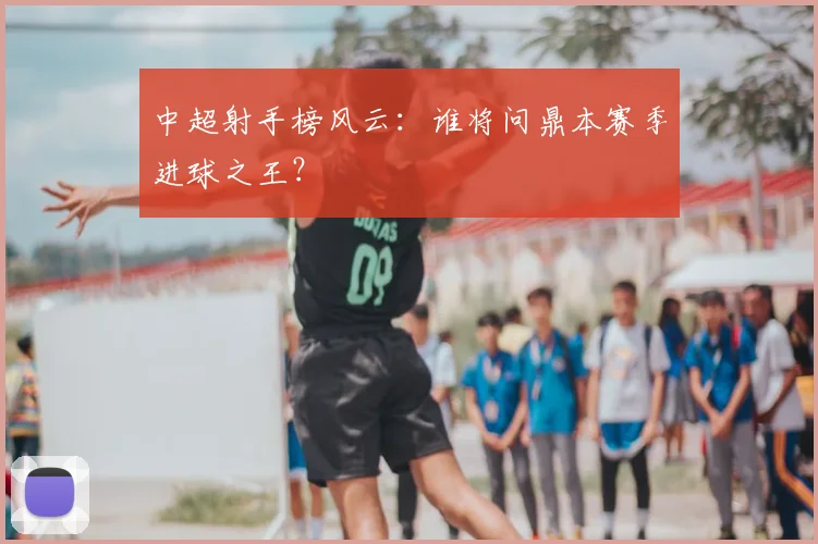 中超射手榜风云:谁将问鼎本赛季进球之王?
