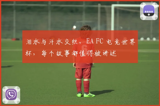 泪水与汗水交织,EA FC 电竞世界杯,每个故事都值得被讲述