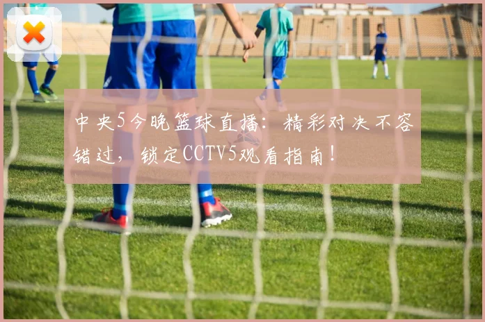 中央5今晚篮球直播:精彩对决不容错过,锁定CCTV5观看指南!