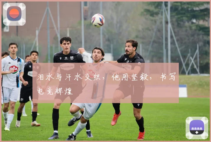 泪水与汗水交织，他用坚毅，书写电竞辉煌