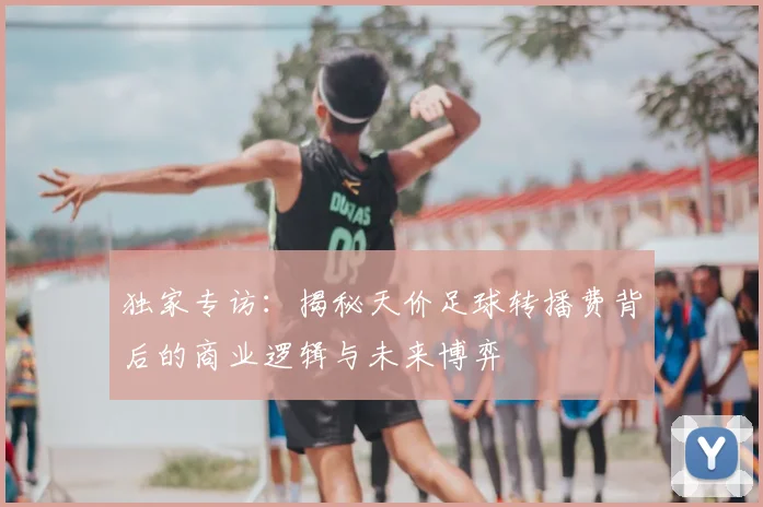 独家专访：揭秘天价足球转播费背后的商业逻辑与未来博弈