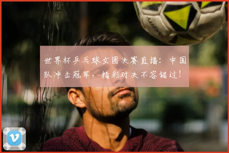 世界杯乒乓球女团决赛直播：中国队冲击冠军，精彩对决不容错过！