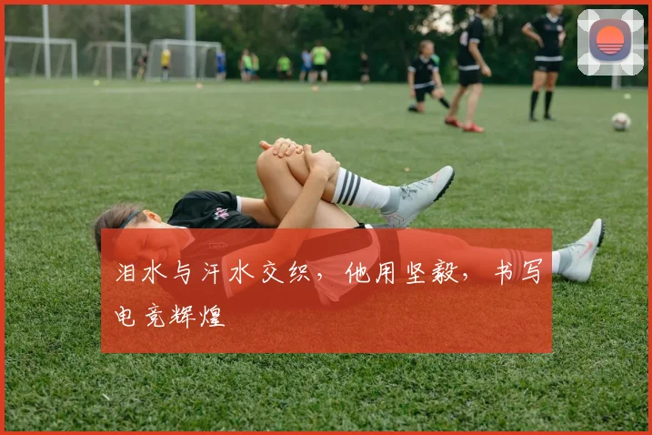 泪水与汗水交织，他用坚毅，书写电竞辉煌